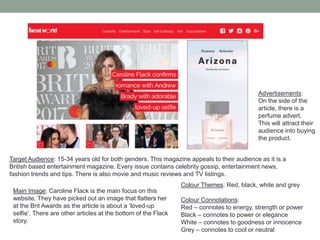 Main Image: Caroline Flack is the main focus on this
website. They have picked out an image that flatters her
at the Brit Awards as the article is about a ‘loved-up
selfie’. There are other articles at the bottom of the Flack
story.
Advertisements:
On the side of the
article, there is a
perfume advert.
This will attract their
audience into buying
the product.
Colour Themes: Red, black, white and grey
Colour Connotations:
Red – connotes to energy, strength or power
Black – connotes to power or elegance
White – connotes to goodness or innocence
Grey – connotes to cool or neutral
Target Audience: 15-34 years old for both genders. This magazine appeals to their audience as it is a
British based entertainment magazine. Every issue contains celebrity gossip, entertainment news,
fashion trends and tips. There is also movie and music reviews and TV listings.
 