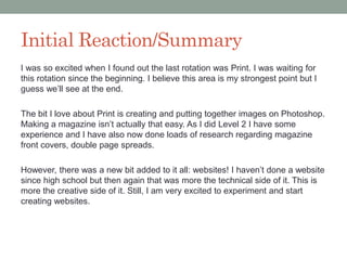 Initial Reaction/Summary
I was so excited when I found out the last rotation was Print. I was waiting for
this rotation since the beginning. I believe this area is my strongest point but I
guess we’ll see at the end.
The bit I love about Print is creating and putting together images on Photoshop.
Making a magazine isn’t actually that easy. As I did Level 2 I have some
experience and I have also now done loads of research regarding magazine
front covers, double page spreads.
However, there was a new bit added to it all: websites! I haven’t done a website
since high school but then again that was more the technical side of it. This is
more the creative side of it. Still, I am very excited to experiment and start
creating websites.
 