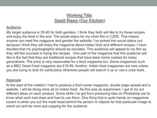 Rationale:
At the start of the rotation I had to produce a front cover magazine, double page spread and a
website. I will be doing mine all on Indian food. As this was an experiment, I got to try out
different ideas on each product. Some skills I’ve got from producing idea on Photoshop are to
know what each tool does and how to use them. One thing that is quite handy on magazines
covers is when you put the mast head behind the person or objects for that particular image to
stand out and be more eye popping for the audience.
Audience:
My target audience is 25-40 for both genders. I think they both will like to try these recipes
and enjoy the food in the end. The social status for my short film is C2DE. This means
anyone can read the magazine and gander the website; I’ve picked this social status out
because I think they will enjoy the magazine about Indian food and different recipes. I have
decided that my psychographic should be emulator. This audience will appeal to my film as
they will like succeed in trying the recipes. One part of the magazine that this audience will
like is the fact that they are traditional recipes that have been home cooked for many
generations. The price is very reasonable for a food magazine too. Some magazines such
as a BBC Good Food magazine are £19.99. Another, Indian food magazines are rare unless
you are trying to look for particularly otherwise people will search it up or use a cook book.
Working Title:
Saadi Rasoi (Our Kitchen)
 
