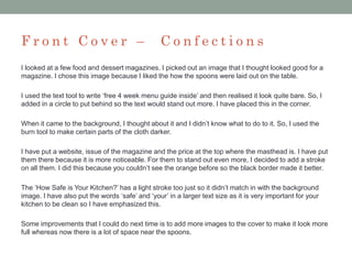 F r o n t C o v e r – C o n f e c t i o n s
I looked at a few food and dessert magazines. I picked out an image that I thought looked good for a
magazine. I chose this image because I liked the how the spoons were laid out on the table.
I used the text tool to write ‘free 4 week menu guide inside’ and then realised it look quite bare. So, I
added in a circle to put behind so the text would stand out more. I have placed this in the corner.
When it came to the background, I thought about it and I didn’t know what to do to it. So, I used the
burn tool to make certain parts of the cloth darker.
I have put a website, issue of the magazine and the price at the top where the masthead is. I have put
them there because it is more noticeable. For them to stand out even more, I decided to add a stroke
on all them. I did this because you couldn’t see the orange before so the black border made it better.
The ‘How Safe is Your Kitchen?’ has a light stroke too just so it didn’t match in with the background
image. I have also put the words ‘safe’ and ‘your’ in a larger text size as it is very important for your
kitchen to be clean so I have emphasized this.
Some improvements that I could do next time is to add more images to the cover to make it look more
full whereas now there is a lot of space near the spoons.
 