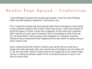 D o u b l e P a g e S p r e a d – C o n f e c t i o n s
I used InDesign to produce the double page spread. I have not used InDesign
before but after getting it explained, it was easy to use.
First, I looked for images that were portrait rather than landscape as it was easier
to use a portrait image for this so then it didn’t look blurry. I used Loren Epsom to
just fill the gaps in so then it looks like a magazine. As this was only a practise I
didn’t need to put much work in except to think of something to write at the top.
For my final product I will be doing a food magazine so I thought it would be
relevant to do an experiment food magazine and to see where I’m going wrong or
what I need to add.
Some improvements that I found I could do was set the text out more like a
recipe and cook book style. Also, the second was a lot harder to try and make it fit
in. So, the next time I do this I need to look for an image that is at a certain angle
and as I’m taking the photos myself, it’ll be a lot easier because it means I can
test out some shots.
 