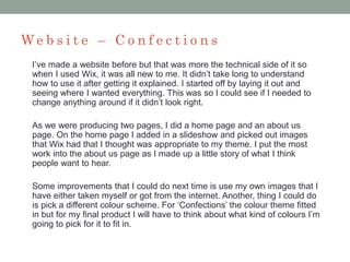 W e b s i t e – C o n f e c t i o n s
I’ve made a website before but that was more the technical side of it so
when I used Wix, it was all new to me. It didn’t take long to understand
how to use it after getting it explained. I started off by laying it out and
seeing where I wanted everything. This was so I could see if I needed to
change anything around if it didn’t look right.
As we were producing two pages, I did a home page and an about us
page. On the home page I added in a slideshow and picked out images
that Wix had that I thought was appropriate to my theme. I put the most
work into the about us page as I made up a little story of what I think
people want to hear.
Some improvements that I could do next time is use my own images that I
have either taken myself or got from the internet. Another, thing I could do
is pick a different colour scheme. For ‘Confections’ the colour theme fitted
in but for my final product I will have to think about what kind of colours I’m
going to pick for it to fit in.
 