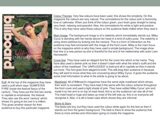 Colour Themes: Very few colours have been used, this shows the simplicity. On this
magazine the colours are very natural. The connotations for the colour pink is femininity,
love or calmness. When you think of the colour green, your brain goes straight to being
very fresh, relaxing and peaceful. Also, the connotations for white is light and positive.
This is why they have used these colours so the audience feels chilled when they read it.
Main Image: The background image is of a celebrity which immediately stands out. Miley
Cyrus is standing with her hands above her head in a kind of sultry pose. The celebrity is
using direct address by looking into the camera. This is a form of interaction as the
audience may feel connected with the image of the front cover. Miley is the main focus
on the magazine which is why they have used a simple background. The image show
that she is a new person as she is thankful for the end of her relationship with actor Liam
Hemsworth.
Blobs & Stars:
The blobs are tiny, but they have used the colour white again for the text so then it
stands out from the green background. The blob is there to show the audience that
there is more articles and information going on inside the magazine.
Cover line: They have used an elegant font for the cover line which is her name. They
have also used a darker pink so then it doesn’t clash with what the artist’s outfit and the
colour of the masthead. The ‘UNPLUGGED’ is bold and all in capitals so then it stands
out more. The font goes from elegant to bold. This will drag their audience in because
they will want to know what they are uncovering about Miley Cyrus. It gives the audience
some brief information to what is the article is going to be about.
Masthead: All of Billboard’s magazines have the same style masthead which shows
their work is consistent. They have kept it the same with the colour scheme throughout
the front cover and used a light shade of pink. They have edited Miley Cyrus’ arm and
made it so her arm is on top of mast head, this is so the audience can see all of her.
The mast head is huge and takes up most of the left side up, this is so everyone will
recognise it. Also, it is all in lower case which shows they are informal.
Puff: At the top of the magazine they have
used a puff which says ‘DUMPSTER
FYRE Inside the festival fiasco of the
century’. They have put the first two words
in capitals to emphasise the festival.
They also use the word ‘century’ which
shows it’s going to be one in a million.
This gives another reason for their
audience to buy this particular magazine.
 