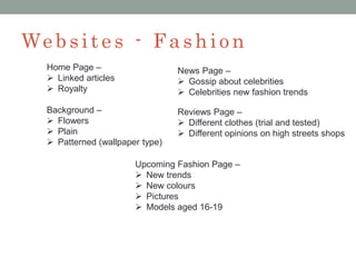 We bsit e s - Fashio n
Home Page –
 Linked articles
 Royalty
Background –
 Flowers
 Plain
 Patterned (wallpaper type)
News Page –
 Gossip about celebrities
 Celebrities new fashion trends
Reviews Page –
 Different clothes (trial and tested)
 Different opinions on high streets shops
Upcoming Fashion Page –
 New trends
 New colours
 Pictures
 Models aged 16-19
 