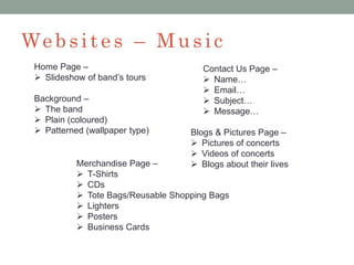 We bsit e s – Music
Home Page –
 Slideshow of band’s tours
Background –
 The band
 Plain (coloured)
 Patterned (wallpaper type)
Contact Us Page –
 Name…
 Email…
 Subject…
 Message…
Blogs & Pictures Page –
 Pictures of concerts
 Videos of concerts
 Blogs about their livesMerchandise Page –
 T-Shirts
 CDs
 Tote Bags/Reusable Shopping Bags
 Lighters
 Posters
 Business Cards
 