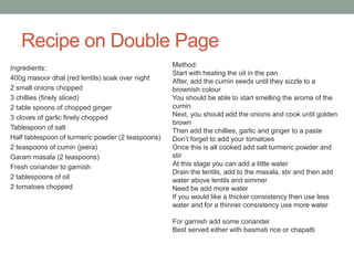 Recipe on Double Page
Ingredients:
400g masoor dhal (red lentils) soak over night
2 small onions chopped
3 chillies (finely sliced)
2 table spoons of chopped ginger
3 cloves of garlic finely chopped
Tablespoon of salt
Half tablespoon of turmeric powder (2 teaspoons)
2 teaspoons of cumin (jeera)
Garam masala (2 teaspoons)
Fresh coriander to garnish
2 tablespoons of oil
2 tomatoes chopped
Method:
Start with heating the oil in the pan
After, add the cumin seeds until they sizzle to a
brownish colour
You should be able to start smelling the aroma of the
cumin
Next, you should add the onions and cook until golden
brown
Then add the chillies, garlic and ginger to a paste
Don’t forget to add your tomatoes
Once this is all cooked add salt turmeric powder and
stir
At this stage you can add a little water
Drain the lentils, add to the masala, stir and then add
water above lentils and simmer
Need be add more water
If you would like a thicker consistency then use less
water and for a thinner consistency use more water
For garnish add some coriander
Best served either with basmati rice or chapatti
 