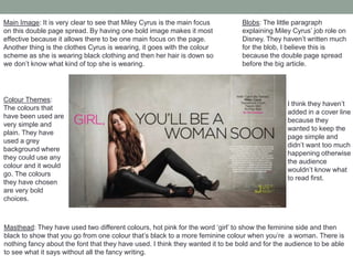 Masthead: They have used two different colours, hot pink for the word ‘girl’ to show the feminine side and then
black to show that you go from one colour that’s black to a more feminine colour when you’re a woman. There is
nothing fancy about the font that they have used. I think they wanted it to be bold and for the audience to be able
to see what it says without all the fancy writing.
Colour Themes:
The colours that
have been used are
very simple and
plain. They have
used a grey
background where
they could use any
colour and it would
go. The colours
they have chosen
are very bold
choices.
Blobs: The little paragraph
explaining Miley Cyrus’ job role on
Disney. They haven’t written much
for the blob, I believe this is
because the double page spread
before the big article.
I think they haven’t
added in a cover line
because they
wanted to keep the
page simple and
didn’t want too much
happening otherwise
the audience
wouldn’t know what
to read first.
Main Image: It is very clear to see that Miley Cyrus is the main focus
on this double page spread. By having one bold image makes it most
effective because it allows there to be one main focus on the page.
Another thing is the clothes Cyrus is wearing, it goes with the colour
scheme as she is wearing black clothing and then her hair is down so
we don’t know what kind of top she is wearing.
 