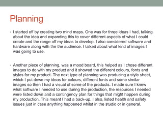 Planning
• I started off by creating two mind maps. One was for three ideas I had, talking
about the idea and expanding this to cover different aspects of what I could
create and the range off my ideas to develop. I also considered software and
hardware along with the the audience. I talked about what kind of images I
was going to use.
• Another piece of planning, was a mood board, this helped as I chose different
images to do with my product and it showed the different colours, fonts and
styles for my product. The next type of planning was producing a style sheet,
which I put down my ideas for colours, different fonts and some similar
images so then I had a visual of some of the products. I made sure I knew
what software I needed to use during the production, the resources I needed
were listed down and a contingency plan for things that might happen during
my production. This meant I had a back-up. I also, listed health and safety
issues just in case anything happened whilst in the studio or in general.
 