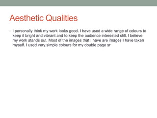 Aesthetic Qualities
• I personally think my work looks good. I have used a wide range of colours to
keep it bright and vibrant and to keep the audience interested still. I believe
my work stands out. Most of the images that I have are images I have taken
myself. I used very simple colours for my double page sr
 