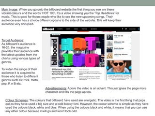 Main Image: When you go onto the billboard website the first thing you see are these
vibrant colours and the words ‘HOT 100’. It’s a video showing you the ‘Top Headlines’ for
music. This is good for those people who like to see the new upcoming songs. Their
audience even has a choice different options to the side of the website. This will keep their
audience very occupied.
Colour Schemes: The colours that billboard have used are energetic. The video is the first thing that pops
out as they have used a big size and a bold blocky font. However, the colour scheme is simple as they have
used the colours black, white and blue. When using the colours black and white, it means that you can use
any other colour because it will go and won’t look odd.
Advertisements: Above the video is an advert. This just gives the page more
character and fills the page up too.
Target Audience:
As billboard’s audience is
16-26, the magazine
provides their audience with
the latest updates from the
charts using various types of
genres.
To widen the range of their
audience it is acquired to
those who listen to different
genres such as; rock, metal,
pop, R n B etc.
 