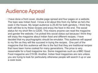 Audience Appeal
• I have done a front cover, double page spread and four pages on a website.
The topic was Indian food. I know a lot about this from my father as he's the
cook in the house. My target audience is 25-40 for both genders. I think they
both will like to try these recipes and enjoy the food in the end. The social
status for my short film is C2DE. This means anyone can read the magazine
and gander the website; I’ve picked this social status out because I think they
will enjoy the magazine about Indian food and different recipes. I have
decided that my psychographic should be emulator. This audience will appeal
to my film as they will like succeed in trying the recipes. One part of the
magazine that this audience will like is the fact that they are traditional recipes
that have been home cooked for many generations. The price is very
reasonable for a food magazine too. Some magazines such as a BBC Good
Food magazine are £19.99. Another, Indian food magazines are rare unless
you are trying to look for particularly otherwise people will search it up or use
a cook book.
 