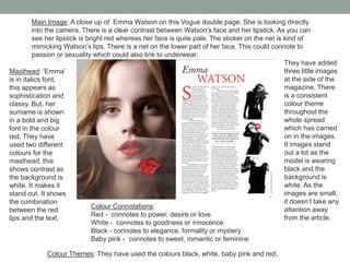 Main Image: A close up of Emma Watson on this Vogue double page. She is looking directly
into the camera. There is a clear contrast between Watson’s face and her lipstick. As you can
see her lipstick is bright red whereas her face is quite pale. The sticker on the net is kind of
mimicking Watson’s lips. There is a net on the lower part of her face. This could connote to
passion or sexuality which could also link to underwear.
Masthead: ‘Emma’
is in italics font,
this appears as
sophistication and
classy. But, her
surname is shown
in a bold and big
font in the colour
red. They have
used two different
colours for the
masthead, this
shows contrast as
the background is
white. It makes it
stand out. It shows
the combination
between the red
lips and the text.
Colour Connotations:
Red - connotes to power, desire or love
White - connotes to goodness or innocence
Black - connotes to elegance, formality or mystery
Baby pink - connotes to sweet, romantic or feminine
Colour Themes: They have used the colours black, white, baby pink and red.
They have added
three little images
at the side of the
magazine. There
is a consistent
colour theme
throughout the
whole spread
which has carried
on in the images.
It images stand
out a lot as the
model is wearing
black and the
background is
white. As the
images are small,
it doesn’t take any
attention away
from the article.
 