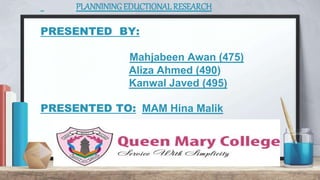 PLANNININGEDUCTIONAL RESEARCH
PRESENTED BY:
Mahjabeen Awan (475)
Aliza Ahmed (490)
Kanwal Javed (495)
PRESENTED TO: MAM Hina Malik
 