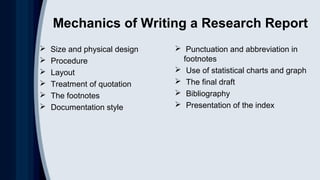 Mechanics of Writing a Research Report
 Size and physical design
 Procedure
 Layout
 Treatment of quotation
 The footnotes
 Documentation style
 Punctuation and abbreviation in
footnotes
 Use of statistical charts and graph
 The final draft
 Bibliography
 Presentation of the index
 