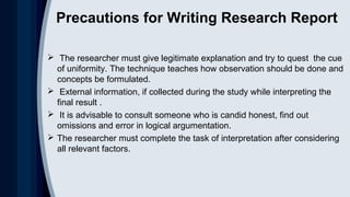 Precautions for Writing Research Report
 The researcher must give legitimate explanation and try to quest the cue
of uniformity. The technique teaches how observation should be done and
concepts be formulated.
 External information, if collected during the study while interpreting the
final result .
 It is advisable to consult someone who is candid honest, find out
omissions and error in logical argumentation.
 The researcher must complete the task of interpretation after considering
all relevant factors.
 