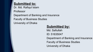 Dr. Md. Rafiqul Islam
Professor
Department of Banking and Insurance
Faculty of Business Studies
University of Dhaka
Submitted to:
Submitted by:
Md. Safiullah
ID: 51635047
Department of Banking and Insurance
Faculty of Business Studies
University of Dhaka
 