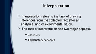 Interpretation
 Interpretation refers to the task of drawing
inferences from the collected fact after an
analytical and or experimental study.
 The task of interpretation has two major aspects.
Continuity
 Explanatory concepts
 