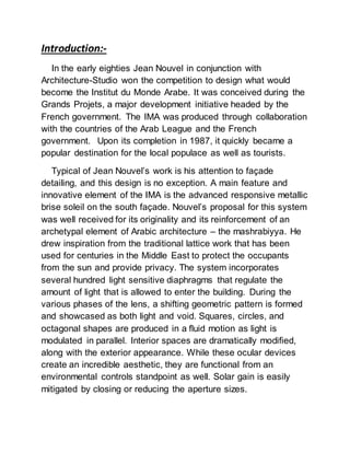 Introduction:-
In the early eighties Jean Nouvel in conjunction with
Architecture-Studio won the competition to design what would
become the Institut du Monde Arabe. It was conceived during the
Grands Projets, a major development initiative headed by the
French government. The IMA was produced through collaboration
with the countries of the Arab League and the French
government. Upon its completion in 1987, it quickly became a
popular destination for the local populace as well as tourists.
Typical of Jean Nouvel’s work is his attention to façade
detailing, and this design is no exception. A main feature and
innovative element of the IMA is the advanced responsive metallic
brise soleil on the south façade. Nouvel’s proposal for this system
was well received for its originality and its reinforcement of an
archetypal element of Arabic architecture – the mashrabiyya. He
drew inspiration from the traditional lattice work that has been
used for centuries in the Middle East to protect the occupants
from the sun and provide privacy. The system incorporates
several hundred light sensitive diaphragms that regulate the
amount of light that is allowed to enter the building. During the
various phases of the lens, a shifting geometric pattern is formed
and showcased as both light and void. Squares, circles, and
octagonal shapes are produced in a fluid motion as light is
modulated in parallel. Interior spaces are dramatically modified,
along with the exterior appearance. While these ocular devices
create an incredible aesthetic, they are functional from an
environmental controls standpoint as well. Solar gain is easily
mitigated by closing or reducing the aperture sizes.
 