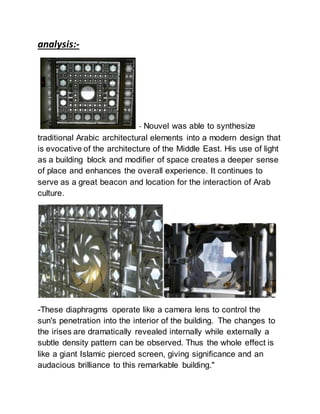 analysis:-
- Nouvel was able to synthesize
traditional Arabic architectural elements into a modern design that
is evocative of the architecture of the Middle East. His use of light
as a building block and modifier of space creates a deeper sense
of place and enhances the overall experience. It continues to
serve as a great beacon and location for the interaction of Arab
culture.
-These diaphragms operate like a camera lens to control the
sun's penetration into the interior of the building. The changes to
the irises are dramatically revealed internally while externally a
subtle density pattern can be observed. Thus the whole effect is
like a giant Islamic pierced screen, giving significance and an
audacious brilliance to this remarkable building."
 