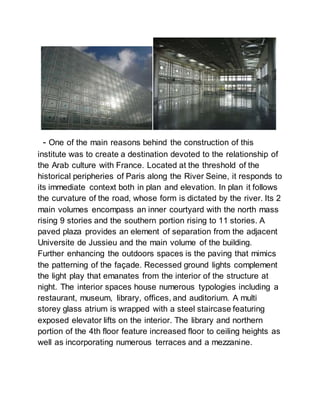- One of the main reasons behind the construction of this
institute was to create a destination devoted to the relationship of
the Arab culture with France. Located at the threshold of the
historical peripheries of Paris along the River Seine, it responds to
its immediate context both in plan and elevation. In plan it follows
the curvature of the road, whose form is dictated by the river. Its 2
main volumes encompass an inner courtyard with the north mass
rising 9 stories and the southern portion rising to 11 stories. A
paved plaza provides an element of separation from the adjacent
Universite de Jussieu and the main volume of the building.
Further enhancing the outdoors spaces is the paving that mimics
the patterning of the façade. Recessed ground lights complement
the light play that emanates from the interior of the structure at
night. The interior spaces house numerous typologies including a
restaurant, museum, library, offices, and auditorium. A multi
storey glass atrium is wrapped with a steel staircase featuring
exposed elevator lifts on the interior. The library and northern
portion of the 4th floor feature increased floor to ceiling heights as
well as incorporating numerous terraces and a mezzanine.
 