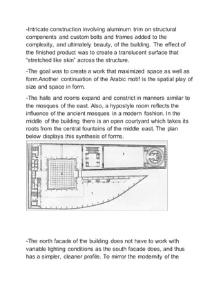 -Intricate construction involving aluminum trim on structural
components and custom bolts and frames added to the
complexity, and ultimately beauty, of the building. The effect of
the finished product was to create a translucent surface that
“stretched like skin” across the structure.
-The goal was to create a work that maximized space as well as
form.Another continuation of the Arabic motif is the spatial play of
size and space in form.
-The halls and rooms expand and constrict in manners similar to
the mosques of the east. Also, a hypostyle room reflects the
influence of the ancient mosques in a modern fashion. In the
middle of the building there is an open courtyard which takes its
roots from the central fountains of the middle east. The plan
below displays this synthesis of forms.
-The north facade of the building does not have to work with
variable lighting conditions as the south facade does, and thus
has a simpler, cleaner profile. To mirror the modernity of the
 