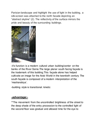 Parisian landscape and highlight the use of light in the building, a
silk-screen was attached to the north facade depicting an
“abstract skyline” (2). The reflectivity of the surface mirrors the
pride and beauty of the surrounding buildings.
-it's function is a modern cultural urban building/center on the
banks of the River Seine.The large planar south facing façade is
the trademark of this building.This façade alone has helped
cultivate an image for the Arab World in the twentieth century The
south façade is composed of a modern interpretation of the
‘masharabiya’.
-building style is transitional. kinetic
-advantage:-
**The movement from the uncontrolled brightness of the street to
the deep shade of the entry procession to the controlled light of
the second floor was gradual and allowed time for the eye to
 