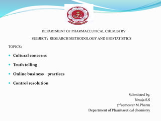DEPARTMENT OF PHARMACEUTICAL CHEMISTRY
SUBJECT: RESEARCH METHODOLOGY AND BIOSTATISTICS
TOPICS:
 Cultural concerns
 Truth telling
 Online business practices
 Control resolution
Submitted by,
Binuja.S.S
3rd semester M.Pharm
Department of Pharmacetical chemistry
 
