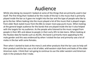Audience
Whilst also doing my research I looked at some of the things that are primarily used in bar
itself. The first thing that I looked at for the inside of the bar is the music that is primarily
played inside the bar as it gave me insight into the bar and the type of people who like to
go to the bar. When looking into the music played a lot of the music that is played ranges
from older Rock styled music from the 80s to newer more pop punk music. When looking
at the general target audience for the bands that are played inside the bar it also helped
with the targets for my audience. As the people who listened to the music ranged from
people in their 40’s and above to people in their early 20’s to late teens. When looking at
the YouGov data for bands such as AC/DC, the band is primarily more appealing to the
male gender and this was evidenced by when I visited the bar and primarily saw a lot of
males in the bar with some females.
Then when I started to look at the menu’s and other products that the bar uses to help sell
their product and the bar uses a lot of older, wild western style fonts and looks of the older
American style. I think that I am going to continue to use the older western and American
style in the products that I make.
 