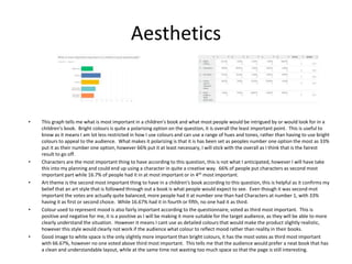 Aesthetics
• This graph tells me what is most important in a children's book and what most people would be intrigued by or would look for in a
children's book. Bright colours is quite a polarising option on the question, it is overall the least important point. This is useful to
know as it means I am lot less restricted in how I use colours and can use a range of hues and tones, rather than having to use bright
colours to appeal to the audience. What makes it polarizing is that it is has been set as peoples number one option the most as 33%
put it as their number one option, however 66% put it at least necessary, I will stick with the overall as I think that is the fairest
result to go off.
• Characters are the most important thing to have according to this question, this is not what I anticipated, however I will have take
this into my planning and could end up using a character in quite a creative way. 66% of people put characters as second most
important part while 16.7% of people had it in at most important or in 4th most important.
• Art theme is the second most important thing to have in a children's book according to this question, this is helpful as it confirms my
belief that an art style that is followed through out a book is what people would expect to see. Even though it was second mot
important the votes are actually quite balanced, more people had it at number one than had Characters at number 1, with 33%
having it as first or second choice. While 16.67% had it in fourth or fifth, no one had it as third.
• Colour used to represent mood is also fairly important according to the questionnaire, voted as third most important. This is
positive and negative for me, it is a positive as I will be making it more suitable for the target audience, as they will be able to more
clearly understand the situation. However it means I cant use as detailed colours that would make the product slightly realistic,
however this style would clearly not work if the audience what colour to reflect mood rather than reality in their books.
• Good image to white space is the only slightly more important than bright colours, it has the most votes as third most important
with 66.67%, however no one voted above third most important. This tells me that the audience would prefer a neat book that has
a clean and understandable layout, while at the same time not wasting too much space so that the page is still interesting.
 