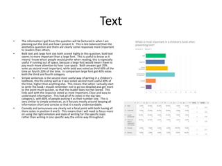 Text
• The information I get from this question will be factored in when I am
planning out the text and how I present it. This is lest balanced than the
aesthetics question and there are clearly some responses more important
to readers than others.
• Bold text and large font size both scored highly in this question, bold text
seems to more important than a large font. This is useful to know as it
means I know which people would prefer when reading, this is especially
useful if running out of space, because a large font would mean I have to
pay much more attention to how I use space. Both answers got 20%
votes as second most important, while bold was voted as third 60% of the
time an fourth 20% of the time. In comparison large font got 40% votes
both the third and fourth category.
• Simple sentences is the second most useful way of writing in a children's
textbook, this fits voting well as it was voted second most useful 40% of
the time, higher than anything else. This means that when I actually start
to write the book I should remember not to go too detailed and get more
to the point much quicker, so that the reader does not het bored. This
links well with the response voted as most important, Clear and easy to
understand information. This had all of its votes in the top two
category's, with 80% of people putting it as their number one. This is
very similar to simple sentences, as it focuses mostly around keeping all
information short and concise so that it is easily understandable.
• Comedy and seriousness are clearly not a focal point with both having all
there votes in position 4 and 5. This means that I will need to focus more
on using the right emotion and style of writing for the specific topic
rather than writing in one specific way the entire way throughout.
 