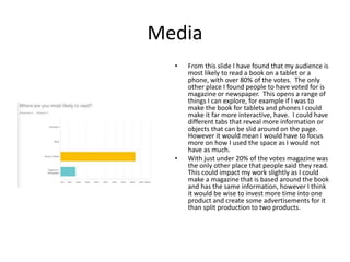 Media
• From this slide I have found that my audience is
most likely to read a book on a tablet or a
phone, with over 80% of the votes. The only
other place I found people to have voted for is
magazine or newspaper. This opens a range of
things I can explore, for example if I was to
make the book for tablets and phones I could
make it far more interactive, have. I could have
different tabs that reveal more information or
objects that can be slid around on the page.
However it would mean I would have to focus
more on how I used the space as I would not
have as much.
• With just under 20% of the votes magazine was
the only other place that people said they read.
This could impact my work slightly as I could
make a magazine that is based around the book
and has the same information, however I think
it would be wise to invest more time into one
product and create some advertisements for it
than split production to two products.
 