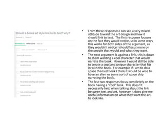 • From these responses I can see a very mixed
attitude toward the art design and how it
should link to text. The first response focuses
on the fact they would notice, so in some ways
this works for both sides of the argument, as
they wouldn’t notice I should focus more on
the people that would and what they want.
• The next argument is against a link, this is down
to them wanting a cool character that would
narrate the book. However I would still be able
to create a cool and unique character that fits
in with the book. For example if I am to do a
space themed book I think it would be wise to
have an alien or some sort of space ship
narrating the book.
• The last two responses focus completely on the
book having a “cool” look. This doesn’t
necessarily help when talking about the link
between text and art, however it does give me
useful information on what they want the art
to look like.
 