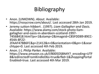 Bibliography
• Anon. (UNKOWN). About. Available:
https://nosycrow.com/about/. Last accessed 28th Jan 2019.
• Jeremy sutton-hibbert . (1997). Liam Gallagher and Oasis.
Available: https://www.alamy.com/stock-photo-liam-
gallagher-and-oasis-in-aberdeen-scotland-1997-
74568418.html?pv=1&stamp=2&imageid=C85FDD89-89CC-
454A-8F22-
2FAAF47B86FC&p=21412&n=0&orientation=0&pn=1&sear
chtype=0. Last accessed 4th Feb 2019.
• Anon. (-). Philip Parker. Available:
https://www.amazon.co.uk/l/B005DS8N4Y?_encoding=UTF
8&redirectedFromKindleDbs=true&rfkd=1&shoppingPortal
Enabled=true. Last accessed 4th Mar 2019.
 