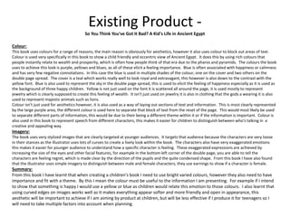 Existing Product -
So You Think You've Got It Bad? A Kid's Life in Ancient Egypt
Colour:
This book uses colours for a range of reasons, the main reason is obviously for aesthetics, however it also uses colour to block out areas of text.
Colour is used very specifically in this book to show a child friendly and eccentric view of Ancient Egypt. It does this by using rich colours that
people instantly relate to wealth and prosperity, which is often how people think of that era due to the pharos and pyramids. The colours the book
uses to achieve this look is purple, yellows and blues, as all of these elicit a feeling importance. Blue is often associated with happiness or calmness
and has very few negative connotations. In this case the blue is used in multiple shades of the colour, one on the cover and two others on the
double page spread. The cover is a teal which works really well to look royal and extravagant, this however is also down to the contrast with the
yellow font. Blue is also used to represent the sky in the double page spread, this is used to elicit the feeling of happiness especially as it is used as
the background of three happy children. Yellow is not just used on the font it is scattered all around the page, it is used mostly to represent
jewelry which is clearly supposed to create this feeling of wealth. It isn't just used on jewelry it is also in clothing that the gods a wearing it is also
used to represent majestic animals such as lions.
Colour isn't just used for aesthetics however, it is also used as a way of laying out sections of text and information. This is most clearly represented
by the large purple area, the different colour is used here to separate that block of text from the reset of the page. This would most likely be used
to separate different parts of information, this would be due to their being a different theme within it or if the information is important. Colour is
also used in this book to represent speech from different characters, this makes it easier for children to distinguish between who's talking in a
creative and appealing way.
Imagery:
The book uses very stylized images that are clearly targeted at younger audiences. It targets that audience because the characters are very loose
in their stances as the illustrator uses lots of curves to create a lively look within the book. The characters also have very exaggerated emotions
this makes it easier for younger audience to understand how a specific character is feeling. These exaggerated expressions are achieved by
increasing the size of the eyes and other facial features, for example in the bottom left corner of the double page, you are able to tell the
characters are feeling regret, which is made clear by the direction of the pupils and the quite condensed shape. From this book I have also found
that the illustrator uses simple imagery to distinguish between male and female characters, they use earnings to show if a character is female.
Summary:
From this book I have learnt that when creating a children's book I need to use bright varied colours, however they also need to have
importance and fit with a theme. By this I mean the colour must be useful to the information I am presenting. For example if I intend
to show that something is happy I would use a yellow or blue as children would relate this emotion to those colours. I also learnt that
using curved edges on images works well as it makes everything appear softer and more friendly and open in appearance, this
aesthetic will be important to achieve if I am aiming by product at children, but will be less effective if I produce it for teenagers so I
will need to take multiple factors into account when planning.
 