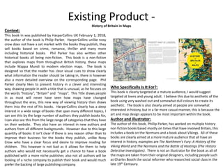Existing Product -
History of Britain in Maps
Context:
This book in was published by HarperCollins UK February 1, 2018,
the author of the book is Philip Parker. HarperCollins unlike nosy
crow does not have a set market with the books they publish, they
sell books based on crime, romance, thriller and many more
including historical books. Phil Parker has also written other
historical books all being non-fiction. This book is a non-fiction
that explores maps from throughout British history, these maps
include Mappa Mundi to modern election maps. The book is
designed so that the reader has clear visual cues to show clearly
what information the reader should be taking in, there is however
also a more detailed overview on the corresponding page. Phil
Parker clearly likes to present history in a clever and interesting
way, drawing people in with a title that is unusual, as he focuses on
the words “history”, “Britain” and “maps”. This Title draws people
in as most will never have seen how maps have changed
throughout the eras, this new way of viewing history then draws
them into the rest of his books. HarperCollins clearly has a deep
interest in a wide range of books that span many different topics, I
can see this by the large number of authors they publish books for,
I can also see this from the large range of categories that they have
on their website. They also have an interest in new authors and
authors from all different backgrounds. However due to this large
quantity of books it isn't clear if there is any reason other than to
improve their business for the books they publish, unlike Nosy
Crow who have a clear focus and desire to improve reading for
children. This however is not bad as it allows for them to help
authors who would not necessarily get a chance to have a book
published with a more niche publisher, also not all authors will be
looking of a niche company to publish their book and would much
prefer the backing of large publishing company.
Who Specifically Is It For?:
This book is clearly targeted at a mature audience, I would suggest
targeted at teens and young adult. I believe this due to aesthetic of the
book using very washed out and somewhat dull colours to create its
aesthetic. The book is also clearly aimed at people are somewhat
interested in history, but in a far more casual manner, this is because the
art and map design appears to be most important within the book.
Author and Illustrator:
The author of this book, Phillip Parker, has worked on multiple history
non fiction books based mostly on times that have involved Britain, this
includes a book on the Normans and a book about Vikings. All of these
books are clearly aimed at a more mature audience that all have an
interest in history, examples are The Northmen's Fury: A History of the
Viking World and The Normans and the Battle of Hastings (The History
Detective Investigates). There is not an illustrator for the book as all of
the maps are taken from their original designers, including people such
as Charles Booth the social reformer who researched social class in the
late 19th Centaury.
 