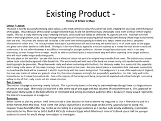 Existing Product -
History of Britain in Maps
Colour / Layout:
This book is hard to discuss when talking about colour, as the most control on colour the author had when creating this book was within the layout
of the pages. This all because of the author using pre created maps, he did not edit these maps, choosing to leave them identical to their original
copies. This was a really interesting way of creating the book, as he could have edited all of them to fit a specific art style. However as he left
them in their original form, so as you read through the book you will not only be exploring British history but the history of how maps have evolved
over the eras. This allows the book to tell to stories at the same time without getting in readers way, keep a theme that directs people to
information in a clear way. The layout presents the maps in a professional and attractive way, the author uses a lot of blank space on the pages,
this gives a very clean aesthetic to the book. This layout is far more likely to appeal to a mature audience as it makes the book easier to read and
understand, I do not believe however it would be as interesting for younger audiences. As even though layout is easy to read it is not very
interesting, so even though there are ways I would be able to use blank space it may not work very well when appealing to my target audience,
who will much prefer images and other graphic.
The only place on the book that I can see that there is a block of colour not part of an original map is on the front cover. The author uses a simple
yellow circle to be the background of the books title. This works really well with rest of the book and shows clearly to its reader how the whole
book is going to be presented. The yellow works really well when contrasting with the black, this obviously makes for a successful title, especially
with it being in the center of the cover creating a clear focal point on the cover. Not only does it create a minimalistic title that works successfully
to show how the book will be presented, it also fits in perfectly with the covers background. The background is a map of the west coast of England,
the map uses shades of yellow and green to show this, the colours however are bright but purposefully washed out, this links really well to the
books theme, as it makes the map look old. Due to the majority of the background being comprised of a washed out yellow the bright contrasting
yellow on top of that really stands out and draws attention.
Text / Layout:
The text on this page is also very cleanly laid out. This is primarily down to the way its presented even though there is a large amount
of text on each page. The text is laid out with a title at the top of one page with two columns of text underneath it. This approach to
text layout really builds on the books theme of minimalist and aiming at a mature audience, this is because in many ways it represents
the look of a newspaper or a magazine.
Summary:
When I come to plan my product I will have to make a clear decision on how to theme my magazine so that it flows clearly and in a
direct manner, from this book I have learnt that using a layout that is on every page can be a very successful way of doing this.
However I have found that this may not be as interesting to a younger audience as it can feel quite empty and boring, in complete
contrast to So You Think You've Got It Bad? A Kid's Life in Ancient Egypt which filled much more of its blank space that the younger
audience it aimed for would always have objects to investigate.
 
