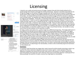 Licensing
I intend to use a wide and varied amount of images, however they will all be heavily stylized to fit a
specific design that should run through the entirety of the book. However it would be impossible for me
to take the images as a lot will be of things or people that I will not be near at an point, for example I
would need to take a image of many different bands from across the UK and rest of the world to fulfil one
of my ideas. So instead I will have to look at the prices of these images off of the internet on websites
such as shutter stock. For example one image that would be useful if I was to use band images would be
an image of Liam Gallagher. To the left is a screenshot of the price that an image of LG would cost on a
site called Alamy. If I were to use the image personally it would cost £11.99, however if I were to use it in
a book, the way I want to use it, it would cost £47.99. It also has restrictions on that use as the license
only lasts 5 years with a maximum copy circulation of 2,500. There are other options for use as well on
the site such as marketing packages, for presentations or for a website, these all have their own separate
prices ranging from £11.99 all the way up to £179.99. It is however clear that on some images these will
be not accessible, as I would be unable to use this image in any of those formats, I do not plan on using
any of those formats however so this would be an option.
On Getty, another stock photo site, a similar image has a different pricing setup. The image itself comes in
two different size that will cost you different amounts of money depending on the quality. The higher
quality image costs £375 while the smaller image is under half the price at £125, however the quality of
the image reflects this price change as the image goes from 1088 x 1464 px / 2.30 x 3.10 cm at 1200 dpi
down to 441 x 594 px / 0.93 x 1.26 cm at 1200 dpi. The price on this website Is much higher than on
Alamy, however you are given much more control over the images use, if you buy from Getty you are able
to use the image for newspapers and magazines but not on the cover, editorial broadcasts,
documentaries, no commercial websites, blogs and social posts of public interest, you also can use it an
unlimited amount of times unlike the 2500 on Alamy and you also have access to the image for 15 years.
However there are still restrictions; you cannot use it on covers, commercially, promotionally, advertorial,
for endorsements, as advertising or for merchandise, so there is still an extremely long list of restrictions
on the products use.
Summary:
In summary I have found that any images that I need a license for will be heavily restricting on what I can
use them for, these restrictions depend on how much money I spend. A clear example of the price
difference is between the amount of time that I have access to the product, as I have to spend up to
£179. 99 at Alamy and to get only 5 years with the most access to the photo whereas I could pay £375 at
Getty would get me access for 15 years, so price has a big impact on accessibility.
 
