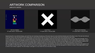 ARTWORK COMPARISON
SIMPLISTIC DESIGN
X & Y by Coldplay
3rd studio album, released 2005
xx by The xx
1st studio album, released 2009
AM by Arctic Monkeys
5th studio album, released 2013
Despite being their own individual designs, each with their own meanings and signatures of the band, there are some similarities between each of the album covers. The main one is the use
of very few colours, with the exception of the Coldplay album, only two tone are used. This said, even X & Y uses dark colours that resemble the other works.
Another aspect that unites the covers is their unusual designs and visual choices. They may appear a little dull at first but the meaning behind them reveals a deep level of thought. X & Y's
cover actually depicts a code-like language invented for the release of the album and actually blazons the name of the album in the cryptic font. The xx's debut album sports a letter x which
relates to the band name in a similar way that that many debut albums include their band name to gain notoriety. The black and white design can be a little overlooked but it relates to the
style of music which has become a unique sound. Interestingly, Radio X magazine picked up on this and listed their cover in their article, 'Most boring album covers of all time.'
AM is a thought-through name which has several meanings. The first is the initials of the band, Arctic Monkeys. The second refers to radio frequencies which is what the cover appears to tie
into. The pattern is a wave-like shape, though I see this as a pair of eyes or perhaps sunglasses. The latter would tie into their perception of 'coolness' as shown in their debut album's cover
on which a man smokes a cigarette. This wave design is used again in a music video from one of the album's songs.
 