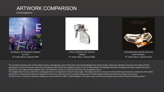 ARTWORK COMPARISON
PHOTOGRAPHY
A Rush of Blood to the Head by
Coldplay
2nd studio album, released 2002
Standing on the Shoulders of Giants
by Oasis
4th studio album, released 1999
Tranquillity Base Hotel & Casino by
Arctic Monkeys
6th studio album, released 2018
The correlation between each of these album covers is photography. Each of them have stunning photographs that inspire intrigue. Oasis have used New York City as the subject of their
photograph. The point of interest comes from the lighting which blends from daylight to night in a left to right gradient. Photography took place throughout the day at regular intervals to
achieve this, the images blended together later. The effect gives a sense of a state of limbo which the city appears to be in.
The Coldplay album covers comes from a photograph seen in a magazine by the band’s lead singer. The image came from a 3D scan of a face which was thrown into confusion by the model’s
painted face. It produced this distorted reading of a human torso and head, which is partially missing. Upon a white background the piece looks very solitary and unusual.
The third cover is one that is inspired by designs such as the hotel from 2001: A Space Odyssey. It sits upon a tape machine containing an early version of the Arctic Monkeys album.
 