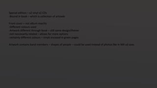 Special edition – x2 vinyl x2 CDs
-Bound in book – which is collection of artowkr
Front cover – not album exactly
-Different colours used
-Artwork different through book – still same design/theme
-not neccesarily related – allows for more options
-certainly different colours – vinyls encased in green pages
Artwork contains band members – shapes of people – could be used instead of photos like in MX cd case.
 