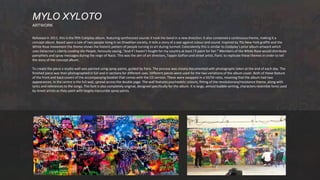 Released in 2011, this is the fifth Coldplay album, featuring synthesized sounds it took the band in a new direction. It also contained a continuous theme, making it a
concept album. Based upon a tale of two people living in an Orwellian society, it tells a story of a war against colour and sound. Inspired by 70s New York graffiti and the
White Rose movement the theme shows the historic pattern of people turning to art during turmoil. Coincidently this is similar to Coldplay’s prior album artwork which
uses Delacroix’s Liberty Leading the People, famously saying, “And if I haven’t fought for my country at least I’ll paint for her.” Members of the White Rose would distribute
pamphlets and spray messages during the reign of Nazis. This was the aim of art directors, Tappin Gofton and street artist, Paris: to replicate these themes in order to tell
the story of the concept album.
To create the piece a studio wall was painted using spray paints, guided by Paris. The process was closely documented with photographs taken at the end of each day. The
finished piece was then photographed in full and in sections for different uses. Different pieces were used for the two variations of the album cover. Both of these feature
of the front and back covers of the accompanying booklet that comes with the CD version. These were swapped in a 50/50 ratio, meaning that the album had two
appearances. In the centre is the full wall, spread across the double page. The wall features psychedelic colours, fitting of the revolutionary/resistance theme, along with
lyrics and references to the songs. The font is also completely original, designed specifically for the album. It is large, almost bubble-writing, characters resemble fonts used
by street artists as they paint with largely inaccurate spray paints.
MYLO XYLOTO
ARTWORK
 
