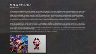 The two variations of the album have different meanings. The one shown on the right has a much clearer meaning; the bright colours are encased in a dull sheet of metal
which represents the oppression of all sound and colour by the fictional leader, Major Minus. The contrast is blatant, the industrial looking sheet of metal with its rigid
edges and machine cut holes, which tries its best to enclose the bright, cheery, free-flowing colours and shapes of the artwork underneath. The graffiti actually shows
through holes in the grey page, the page can be turned to reveal the full image underneath, symbolic of the characters attempts to uproot the Orwellian society and
restore freedom; the turning of the page means the next chapter, a chapter without Minus. I believe it could also reference illegal warehouse raves, such as acid house,
which originated from a need of freedom in music. Deterred by club’s music and dress rules, people used warehouses to stage illegal raves where bright clothing were all
the fashion. Enhanced by club drugs such as MDMA and acid, these became popular and associated the neon colours with the psychedelia experienced.
The booklet cover on the left uses the full section of wall and the full album name, in its original font. Although correctly spelled with a space between the two words, this
negates that and the words have no break. It is also presented in a curious way, with comparisons to Japanese poems, known as haikus. These consist of three lines, the
first with only five letters, the second with seven and the third with five. Similarities can be seen between the cover and the poem style, though it may not be necessarily
intended to appear like this format as no other references are made to it. Given that they are not words and have no meaning it would not matter too much to present
them in this way. Many albums do not feature the album name at all, so it does not matter to title the product, or title it concisely. It also creates another visual element,
with the shape of the words forming a hexagonal shape.
The colour of font is also chosen to contrast with the background, however the characters are not filled as they are with the stencilled version. This is presumably to allow
the painted wall to show through. The font was added in post-production and was not part of the wall art.
MYLO XYLOTO
ALBUM COVER
 