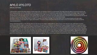 A special edition release of the album depicts a similar product that I am looking to create for my final product. The image shows the album in vinyl and CD format, with
their respective sleeves, stencils of each album cover as well as for every character in the Xyloto font, a pop-up book, a sheet of stickers and a larger image of the painted
wall art. All of this is fits into a stencilled MX sleeve which appears to be a larger version of the CD case. The art style is prevalent throughout the items in the package,
everything down to the disk design uses the colour palette. Grey only appears on the sleeve and on the pages of the book, showing how the colour bursts from the seam of
the page, like weeds growing through the cracks of the pavement. The rest, bar the stencils, carry the spray painted design.
Although the stencils may seem an odd choice to include, it is symbolic of the album’s message. The concept album refers to a group of youths who take it upon
themselves to introduce colour back into a regime which forbids it. The band is almost saying that if life becomes similar to this, the stencils will provide you with the
means to reintroduce it.
Taking a look at the CD disk it is clear that the colours are the same but the design is slightly different. Gone is the art of the wall and a new, radial pattern has been
introduced. It resembles slightly a colour wheel, as most colours in the spectrum are present but also because of the layout. Looking at the texture, the paint has clearly
been sprayed onto a concrete surface. This invokes a similar feeling to the larger piece of wall art seen in the other parts of the album’s artwork. The main focus, however,
is the spiral that begins off the edge of the disk, winds around and concludes in the centre. Not only is this an entrancing design but also will create an illusion when spun,
the same applying to the vinyl record which also bears the same design. Around the spiral is the song list, the coloured background showing through the black. I believe the
meaning behind the disk cover is the same as the album cover (the stencilled MX version). In the same way, this depicts a domineering regime, suggested by the black; it is
a complete contrast to the rest of the palette in the same way that the metal MX logo is. In addition to this the spiral symbolises hypnosis, brainwashing, as an oppressive
government would through the fear and chaos incited through its propaganda. The spiral lays on top of colours in attempt to block their message, as the MX stencil does.
MYLO XYLOTO
SPECIAL EDITIONS
 