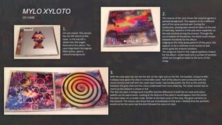 MYLO XYLOTO
CD CASE
1.
CD case closed. This version
has the MX stencil as the
cover. In the top left a
sticker lists the singles
featured in the album. The
case hinge bears the legend,
Mylo Xyloto, upon a
colourful background.
2.
The reverse of the case shows the song list against a
painted background. This appears to be a different
part of the spray painted wall. During the
production, photographs would be taken at the end
of each day. Sections of the wall were repainted, so
the way evolved during the process. Through the
accumulation of the photos, the band could choose
between hundreds for the album.
Judging by the close spray patterns of the paint, this
appears to be a relatively small section of wall
which gives the artwork variation.
The songs are listed in the original typeface created
for the album. Underneath are a number of symbols
which are thought to relate to the lyrics of the
songs.
3.
With the case open we can see the disc on the right and on the left, the booklet. Unique to MX,
Coldplay have given the album a reversible cover. Half of the albums were produced with the
stencil version and half with the cover seen inside. I personally prefer the first as the contrast
between the grey shell and the colour underneath has more meaning. The other version has its
merits as the artwork is shown in full.
The disk sits upon a background of graffiti and the difference in both the art style and colour
palette can be appreciated. Looking at the texture of the paint it would appear that the photo
has been taken on a smaller scale. Similar to the back cover of the case, this gives variation to
the artwork. The colours also draw the eye immediately to that area. I believe that the aesthetic
would not be the same had the disk followed the same art style.
 