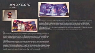MYLO XYLOTO
CD BOOKLET
1.
Taking the booklet out of the case shows the full effect on the cover’s paper. A metallic print is given to
the paper which gives it a slight shine, not enough to produce a reflection but enough to carry light
across its surface. Not only does this give it an aesthetically pleasing quality to it but it also appears very
industrial, as though serving a purpose than to look attractive: function over fashion. This conveys the
meaning of the concept album as actually bright and cheerful colours are breaking through the
monotony.
The inside shows that the characters on the cover have been stencilled out, which adds to the industrial
theme; it has been cut through like steel on a production line. The artwork is revealed to spread across
the entire page and can be recognised as the centre piece of the wall painted by the band members. On
the reverse of the cover is a different piece of artwork. Like the reverse of the case this appears to be at a
much smaller scale, owing to the larger strokes of the spray paint. It is an interesting choice to break up
the pages with two images as the photograph on the right is only a section of a larger piece. It does add,
however, variation to the layout and keeps the main image ‘fresh’ and not overused.
2.
The next page is a photograph of the band performing over a double page spread. This shows the members upon a stage
using similar light work and pyrotechnics to their later 2012 tour. This predates their tour so the stage design is different.
Visible are a number of spiral designs both on the floor and backdrop which are seen emitting the colour scheme.
The movement in the photo and the camera’s position suggests that this is a still from a video. The fish-eye lens also
suggests that this is an action camera which has been positioned to capture the band from a secondary angle. An
interesting feature of this is that it appears that everywhere but the centre of the photograph is in focus, due the motion
of the foreground singer.
The photograph has also been given a vignette-style border which is noticeable in the top corners.
 