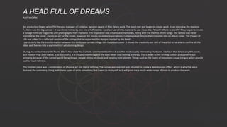 Art production began when Phil Harvey, manager of Coldplay, became aware of Pilar Zeta’s work. The band met and began to create work. In an interview she explains,
"…there was this big canvas – it was three metres by one and a half metres – and we had all this material to use. I was like, “Woah! Where to start?!” They began to create
a collage from old magazines and photographs from the band. The inspiration was dreams and memories, fitting with the themes of the songs. The canvas was never
intended as the cover, merely as art for the inside, however the results exceeded expectations. Coldplay asked Zeta to then translate into an album cover. The Flower of
Life was added to a reflected version of the collage that incorporated the designs created by the band.
I particularly like the transformation between the landscape canvas collage into the album cover. It shows the creativity and skill of the artist to be able to confine all the
ideas and themes into a asymmetrical yet stunning design.
During my context research I found 10cc’s How Dare You? which I commented on how it was the most visually interesting I had seen. I believe that this is why this cover,
and most of Pilar Zeta’s work, is so successful. It is visually interesting and the eyes never stop looking at things. This is down to the striking colours and patterns but
primarily because of the surreal world being shown: people sitting on clouds and hanging from planets. Things such as the layers of mountains cause intrigue which gives it
such a visual richness.
The finished piece was a combination of physical art and digital refining. The canvas was scanned and adjusted to create a kaleidoscope effect, which is why the piece
features the symmetry. Using both these types of art is something that I want to do myself as it will grant me a much wider range of tools to produce the work.
A HEAD FULL OF DREAMS
ARTWORK
 