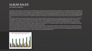 Looking at the sales in albums in recent years shows a defined trend in streaming music rather than owning it. With platforms such as Spotify, Apple Music and Google Play,
streaming services have taken hold of the industry once ruled by digital download and physical formats. The graph below shows this increase in streaming, as physical and
downloads decrease. Both these are on the decline, however specific formats such as vinyl have gained popularity in recent years. A 2017 article from The Guardian stated
that vinyl record sales reached a 25-year high the previous year, with LP sales up by 53%. This is believed to have been the result of stores such as HMV taking larger stocks
of vinyls and events such as ‘record store day.’ The death of David Bowie in 2016 appeared to spark sales of his records, making him the most popular vinyl artist of that
year.
The article also stated that there were 45bn audio streams in 2016. Streaming allows for a greater discovery in music which people tend to buy later as to own a physical
and tangible copy. This view is shared by the BPI, which released an article in January 2019 stating that streaming along with physical copy sales were on the rise. An
interview from Ginny Cooper, Co-Chair of BPI’s Classical Committee, reveals: “It is encouraging to see CDs and streams thrive alongside each other…” This may seem
contradictory to the delcining market of physical formats, as shown in the first graph, however they have not dropped as drastically as digital downloads. The BPI also
mentioned, ’collectible CDs and box sets continue to appeal to passionate classical buyers.’ This is backed up with an increase in stores such as VinylMePlease and Rough
Trade, which have begun monthly services that provide the customer with records.
A 2018 article from Vinyl Factory underlines a change in the digital download industry. They analyse music sales in the USA from 2017, where vinyl records and CDs sold
more than digital downloads. According to the Recording Industry Association of America, 65% of the US market was owed to streaming services, being the most popular.
The next most popular was physical format, with a lower yet impressive 17%; it was just above downloads which were 15%. More interestingly were that statistics of the
physical formats. That years vinyl records were on a 10% increase and CDs had actually dropped by 6%.
ALBUM SALES
SECONDARY RESEARCH
 