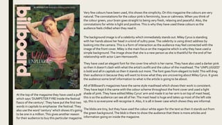 Very few colours have been used, this shows the simplicity. On this magazine the colours are very
natural.The connotations for the colour pink is femininity, love or calmness.When you think of
the colour green, your brain goes straight to being very fresh, relaxing and peaceful. Also, the
connotations for white is light and positive.This is why they have used these colours so the
audience feels chilled when they read it.
The background image is of a celebrity which immediately stands out. Miley Cyrus is standing
with her hands above her head in a kind of sultry pose.The celebrity is using direct address by
looking into the camera.This is a form of interaction as the audience may feel connected with the
image of the front cover. Miley is the main focus on the magazine which is why they have used a
simple background.The image show that she is a new person as she is thankful for the end of her
relationship with actor Liam Hemsworth.
The blobs are tiny, but they have used the colour white again for the text so then it stands out from
the green background.The blob is there to show the audience that there is more articles and
information going on inside the magazine.
They have used an elegant font for the cover line which is her name.They have also used a darker pink
so then it doesn’t clash with what the artist’s outfit and the colour of the masthead.The ‘UNPLUGGED’
is bold and all in capitals so then it stands out more.The font goes from elegant to bold.This will drag
their audience in because they will want to know what they are uncovering about Miley Cyrus. It gives
the audience some brief information to what is the article is going to be about.
All of Billboard’s magazines have the same style masthead which shows their work is consistent.
They have kept it the same with the colour scheme throughout the front cover and used a light
shade of pink.They have edited Miley Cyrus’ arm and made it so her arm is on top of mast head,
this is so the audience can see all of her.The mast head is huge and takes up most of the left side
up, this is so everyone will recognise it.Also, it is all in lower case which shows they are informal.
At the top of the magazine they have used a puff
which says ‘DUMPSTER FYRE Inside the festival
fiasco of the century’.They have put the first two
words in capitals to emphasise the festival.They
also use the word ‘century’ which shows it’s going
to be one in a million.This gives another reason
for their audience to buy this particular magazine.
 