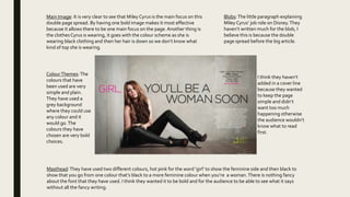 Masthead:They have used two different colours, hot pink for the word ‘girl’ to show the feminine side and then black to
show that you go from one colour that’s black to a more feminine colour when you’re a woman.There is nothing fancy
about the font that they have used. I think they wanted it to be bold and for the audience to be able to see what it says
without all the fancy writing.
ColourThemes:The
colours that have
been used are very
simple and plain.
They have used a
grey background
where they could use
any colour and it
would go.The
colours they have
chosen are very bold
choices.
Blobs:The little paragraph explaining
Miley Cyrus’ job role on Disney.They
haven’t written much for the blob, I
believe this is because the double
page spread before the big article.
I think they haven’t
added in a cover line
because they wanted
to keep the page
simple and didn’t
want too much
happening otherwise
the audience wouldn’t
know what to read
first.
Main Image: It is very clear to see that Miley Cyrus is the main focus on this
double page spread. By having one bold image makes it most effective
because it allows there to be one main focus on the page.Another thing is
the clothes Cyrus is wearing, it goes with the colour scheme as she is
wearing black clothing and then her hair is down so we don’t know what
kind of top she is wearing.
 