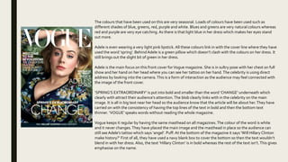 The colours that have been used on this are very seasonal. Loads of colours have been used such as
different shades of blue, greens, red, purple and white. Blues and greens are very natural colours whereas
red and purple are very eye catching. As there is that light blue in her dress which makes her eyes stand
out more.
Adele is even wearing a very light pink lipstick. All these colours link in with the cover line where they have
used the word ‘spring’. BehindAdele is a green pillow which doesn’t clash with the colours on her dress. It
still brings out the slight bit of green in her dress.
Adele is the main focus on this front cover forVogue magazine. She is in sultry pose with her chest on full
show and her hand on her head where you can see her tattoo on her hand.The celebrity is using direct
address by looking into the camera.This is a form of interaction as the audience may feel connected with
the image of the front cover.
‘SPRING’S EXTRAORDINARY’ is put into bold and smaller than the word ‘CHANGE’ underneath which
clearly with attract their audience’s attention.The blob clearly links with in the celebrity on the main
image. It is all in big text near her head so the audience know that the article will be about her.They have
carried on with the consistency of having the top lines of the text in bold and then the bottom text
thinner. ‘VOGUE’ speaks words without reading the whole magazine.
Vogue keeps it regular by having the same masthead on all magazines.The colour of the word is white
and it never changes.They have placed the main image and the masthead in place so the audience can
still see Adele’s tattoo which says ‘angel’. Puff: At the bottom of the magazine it says ‘Will Hillary Clinton
make history?’ First of all, they have used a navy blank box to cover the bottom so then the text wouldn’t
blend in with her dress. Also, the text ‘Hillary Clinton’ is in bold whereas the rest of the text isn’t.This gives
emphasise on the name.
 